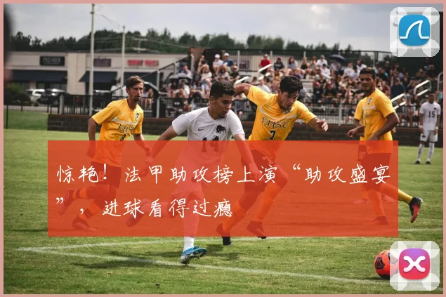 惊艳！法甲助攻榜上演“助攻盛宴”，进球看得过瘾