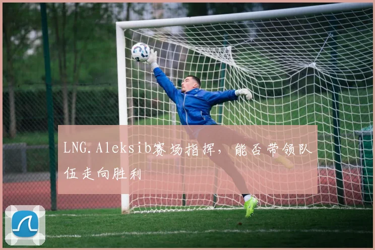 LNG.Aleksib赛场指挥，能否带领队伍走向胜利