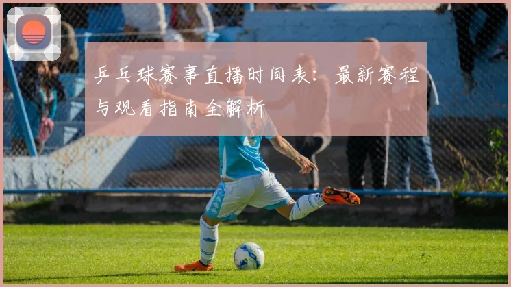 乒乓球赛事直播时间表：最新赛程与观看指南全解析