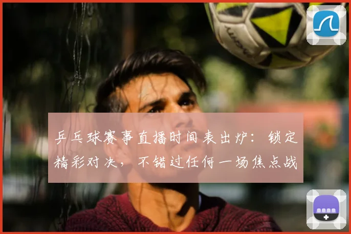 乒乓球赛事直播时间表出炉：锁定精彩对决，不错过任何一场焦点战