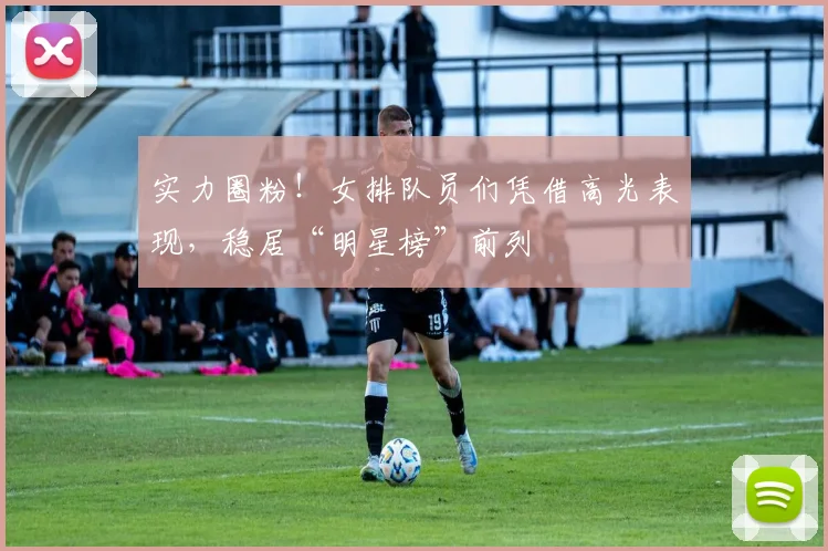 实力圈粉！女排队员们凭借高光表现，稳居“明星榜”前列