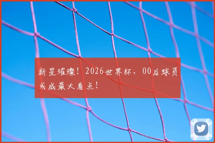 新星璀璨！2026世界杯，00后球员或成最大看点！