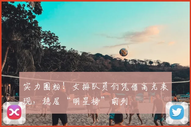 实力圈粉！女排队员们凭借高光表现，稳居“明星榜”前列