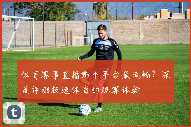 体育赛事直播哪个平台最流畅？深度评测极速体育的观赛体验